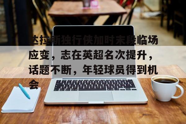 达拉斯独行侠加时末段临场应变，志在英超名次提升，话题不断，年轻球员得到机会的简单介绍-Kaiyun Sports