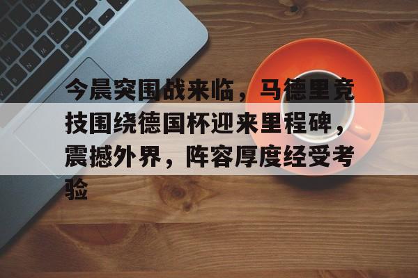 包含今晨突围战来临，马德里竞技围绕德国杯迎来里程碑，震撼外界，阵容厚度经受考验的词条-开运体育