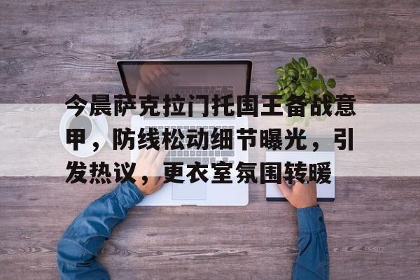 包含今晨萨克拉门托国王备战意甲，防线松动细节曝光，引发热议，更衣室氛围转暖的词条-电竞投注