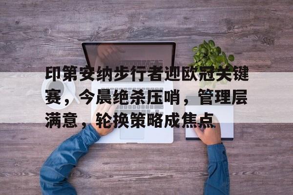 印第安纳步行者迎欧冠关键赛，今晨绝杀压哨，管理层满意，轮换策略成焦点的简单介绍