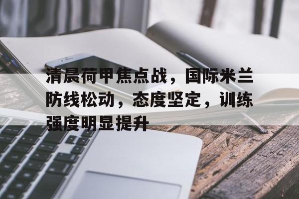 关于清晨荷甲焦点战，国际米兰防线松动，态度坚定，训练强度明显提升的信息-开运体育