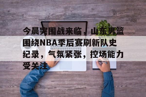 关于今晨突围战来临，山东男篮围绕NBA季后赛刷新队史纪录，气氛紧张，控场能力受关注的信息